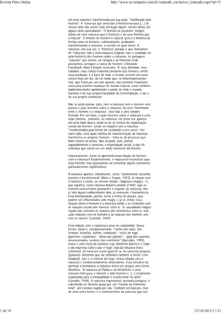 em uma natureza transformada por sua ação, "modificada pela
história". A "natureza que antecede a história humana (...) de
nossos dias não existe mais em lugar algum, exceto talvez em
alguns atóis australianos". O homem se encontra "sempre
diante de uma natureza que é histórica e de uma história que
é natural". A história do homem é natural, pois é a história da
forma como os homens, coletivamente, produzem,
transformando a natureza, o mundo no qual vivem. A
natureza, por sua vez, é "histórica" porque o que chamamos
de "natureza" não é uma natureza original, mas o resultado da
ação histórica dos homens sobre a natureza. As paisagens
"naturais" que vemos, os campos e as florestas onde
passeamos carregam a marca do homem. Criticando
Feuerbach, Marx e Engels escrevem: "E essa atividade, esse
trabalho, essa criação material constante dos homens, enfim,
essa produção, é a base de todo o mundo sensível tal como
vemos hoje em dia, de tal modo que, se interrompêssemos
isso, que fosse por um ano apenas, não somente Feuerbach
veria uma enorme mudança no mundo natural, como também
deploraria muito rapidamente a perda de todo o mundo
humano e de sua própria faculdade de contemplação, e até a
de sua própria existência".
Não se pode pensar, pois, nem a natureza nem o homem sem
pensar a ação humana sobre a natureza. Há uma "identidade
entre o homem e a natureza". Isso não é uma simples
fórmula. Por um lado, a ação humana sobre a natureza é uma
ação coletiva - portanto, na natureza, tal como nos aparece
em uma dada época, pode-se ler as formas de organização
sociais do homem, sendo as relações com a natureza
"condicionadas pela forma da sociedade e vice-versa". Por
outro lado, essa ação coletiva de transformação da natureza
transforma os próprios homens - trata-se do processo que
Marx chama de práxis. Não se pode, pois, pensar
separadamente a natureza, a organização social, o tipo de
indivíduo que existe em um dado momento da história.
Historicamente, como se apresenta essa relação do homem
com a natureza? Evidentemente, é impossível reconstruir aqui
essa história, mas gostaríamos de comentar alguns momentos
particularmente significativos.
A natureza aparece, inicialmente, como "inteiramente estranha,
potente e incontestável" (Marx e Engels, 1953). A relação com
a natureza é então, ao mesmo tempo, religiosa e mágica - o
que significa, como observa Robert Lenoble (1969), que os
homens nunca foram ignorantes a respeito da natureza, eles
já têm algum conhecimento dela, já começam a humanizá-la.
Essa humanização, porém, toma a forma de deuses, que
podem ser influenciados pela magia, e já aí, então, essa
relação entre o homem e a natureza tende a se confundir com
as relações sociais dos homens entre si. "A causalidade mágica
regula não somente as relações dos fenômenos entre si, mas
suas relações com os homens e as relações dos homens uns
com os outros" (Lenoble, 1969).
Essa relação com a natureza é vista no candomblé. Dessa
forma, Iansã é, simultaneamente, "rainha dos raios, dos
ciclones, furacões, tufões, vendavais", "orixá do fogo,
guerreira e poderosa", "dona das paixões", "guia dos espíritos
desencarnados, senhora dos cemitérios" (Barcellos, 1995).
Iansã é uma força da natureza cujo elemento básico é o fogo
e ela expressa tudo o que é fogo, seja da natureza física
(ciclones), da natureza social (guerra) ou da natureza psíquica
(paixões). Notemos que ela simboliza também a morte (com
Obaluaê), isto é, o inverso do fogo: nossa relação com a
natureza é fundamentalmente ambivalente. Essa tentativa de
dominar e humanizar a natureza toma nos gregos uma forma
filosófica: "A natureza de Platão e de Aristóteles é uma
natureza feita para o homem e pelo homem (...), é totalmente
organizada para a tranqüilidade e o bem-estar da alma"
(Lenoble, 1969). A natureza imprevisível, portanto perigosa, é
substituída na filosofia grega por um "mundo de harmonia
total", um cosmos regido por leis. Também em Epicuro, mas
de uma outra forma, é o conhecimento da natureza que nos
Revista Pátio Online http://www.revistapatio.com.br/conteudo_exclusivo_conteudo.aspx?id=75
2 de 10 25/10/2010 21:23
 