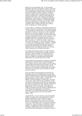 permite viver uma vida segura e feliz. "Se não fôssemos
perturbados pelo temor dos fenômenos celestes e pela morte,
inquietos ao pensar que esta poderia se interessar por nosso
ser, se ignorássemos os limites das dores e dos desejos, não
teríamos necessidade de estudar a Natureza", diz Epicuro
(citado por Lenoble, 1969). Concluindo História da idéia de
natureza, Lenoble afirma: "A natureza sempre apareceu no
pensamento dos homens como construção, não arbitrária,
evidentemente, mas cujo plano é intensamente influenciado
pelos desejos, paixões, tendências, e também pela reflexão
humana". Conclusão que converge com a de Marx e Engels:
em qualquer época histórica, a concepção da natureza é
construída a partir da relação do homem com a natureza,
sendo "a natureza em si" somente abstração.
Em outras épocas, a tentativa de humanização da natureza era
científica e técnica. Essa tentativa pode tomar distintas formas
- do século XVII até os dias de hoje -, mas sempre sustentada
pela idéia de Progresso. A natureza não é mais uma potência
benfeitora ou, ao contrário, perigosa, que rege o destino do
homem, mas uma grande mecânica - nos séculos XVII e XVIII
- da qual o homem pode conhecer suas leis, escritas em uma
linguagem matemática e da qual pode se tornar mestre e
possuidor. Assim, torna-se possível a idéia de uma natureza
externa ao homem - a matéria de um lado, o espírito de
outro, como em Descartes - e a de uma luta entre a natureza
e o homem. Essa exterioridade, porém, é também o resultado
de um trabalho de separação produzido pelo homem, que
construiu essa idéia da natureza. É, portanto, também a
expressão de uma certa relação do homem com a natureza,
relação marcada por uma vontade de dominação.
Essa relação de dominação enfrentou, ao longo da história,
reações contrárias. O romantismo, por exemplo, representa
uma delas, o nazismo também. Para compreender essas
formas de relações com a natureza, é interessante buscar
aporte nos trabalhos do sociopsicanalista Gérard Mendel,
especialmente em La révolte contre le père (1968).
Como inúmeros autores observaram, a natureza é considerada
freqüentemente como Mãe. Aliás, a própria etimologia do
termo "natureza" remete ao fato de nascer ou de fazer nascer:
a palavra latina natura deriva de natus (nascido). Há, pois, em
nosso inconsciente, um vínculo profundo entre a idéia de
natureza e a de maternidade. G. Mendel explica que a relação
dos homens com a natureza coloca em questão as imagos
maternas e paternas.
O que são imagos? São representações inconscientes dos
personagens com os quais estabelecemos nossas primeiras
relações intersubjetivas, reais e fantasmáticas: imago materna,
paterna e fraterna. A primeira relação "é caracterizada por uma
indistinção parcial ou total do sujeito e do objeto" (G.
Mendel): o bebê não distingue, ou muito pouco, seu corpo e
o de sua mãe. A mãe é fonte de vida, de alimento, de amor;
essa relação é interiorizada no inconsciente em uma imago da
mãe "boa". As frustrações inevitáveis acarretam, todavia, uma
agressividade reacional contra a mãe, interiorizada como
imago da mãe "má". Por se fundirem, essas relações e as
imagos que produzem provocam angústia. A identificação com
o pai, fonte de uma imago paterna, vem depois na
constituição do Eu e protege dessa angústia. A imago paterna
"boa" "é a de um pai justo, forte, livre e benevolente"
(Mendel, 1968).
Segundo Mendel, "os povos anteriores ao período paleolítico
viveram suas relações com o meio ambiente de um modo
primário, projetando no mundo exterior suas imagos
maternas". Esse mundo exterior, a natureza, toma então a
forma de uma Mãe Natureza muito forte: mãe "boa" (que
nutre) e, ao mesmo tempo, mãe "má" (agressiva). Mais tarde,
no paleolítico - idade dos primeiros instrumentos em pedra
lascada -, as mudanças são vividas no Inconsciente como
vinculadas à imago paterna. De uma maneira mais geral, o
desenvolvimento da modernidade, da tecnologia, da ciência e
Revista Pátio Online http://www.revistapatio.com.br/conteudo_exclusivo_conteudo.aspx?id=75
3 de 10 25/10/2010 21:23
 