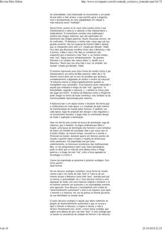 da racionalidade, está relacionado no inconsciente a um poder
do pai sobre a mãe arcaica, o que permite gerar a angústia,
mas é acompanhado de uma culpabilidade em relação à
mãe-natureza assim "mutilada".
Dessa forma, assiste-se às vezes uma revolta contra o pai
(fantasmático) e volta-se a valorizar a mãe (fantasmática e
ambivalente). O romantismo constitui uma sublimação1
artística das imagos maternas, que são valorizadas em
detrimento das imagos paternas. Assim, Rousseau escreve, em
As confissões: "Ó Natureza, ó minha mãe, estou aqui sob tua
guarda somente; não há resquício de homem hábil e desleal
que se interponha entre mim e ti" (citado por Mendel, 1968).
Fica claro que Rousseau escolheu neste caso a Natureza e não
a técnica, a Mãe e não o Pai. Mas os românticos não
esquecem que a natureza é mãe "boa" e, ao mesmo tempo,
mãe "má". Vigny escreve simultaneamente: "As grandes
florestas e os campos são vastos asilos" e, dando voz à
Natureza, "dizem que sou uma mãe e sou, na verdade, um
túmulo" (citado por Mendel, 1968).
O nazismo representa uma outra forma de revolta contra o pai
(fantasmático) em nome da Mãe natureza. Hitler diz:2 "O
homem nunca deve cair no erro de acreditar que alcançou
verdadeiramente a dignidade de senhor e mestre da natureza",
"A natureza eterna se vinga impiedosamente quando se
transgridem seus comandos". Essa natureza assim valorizada é
aquela que simboliza a imago da mãe "má", agressiva: "A
humanidade, segundo a natureza, (...) elimina os fracos para
dar lugar aos fortes". A defesa da Natureza contra o Progresso
pode chegar na forma da fusão romântica, mas também na da
monstruosidade representada pelo nazismo...
A Natureza não é um objeto eterno e imutável. Na forma que
a conhecemos em cada época, é o resultado da ação coletiva
de transformação do mundo pelos homens. É também, em
cada época, lugar de projeção dos desejos e das angústias e,
no inconsciente humano, o lugar onde se confrontam desejo
de fusão e aspiração à dominação.
Hoje em dia há uma corrida em busca da dominação cega da
natureza, que é também, na lógica analisada por Marx e
Engels, uma busca de dominação dos homens e uma tentativa
de impor um modelo de sociedade. Não é por acaso que os
Estados Unidos, ao mesmo tempo, recusam-se a assinar o
Protocolo de Quioto, declaram guerra em diversos pontos do
mundo e querem impor a todos o modelo de democracia
norte-americana. Tal empreitada tem por base,
evidentemente, os interesses econômicos das multinacionais.
Mas, se nos perguntamos sobre suas raízes psicológicas,
pode-se dizer que se trata de uma aliança entre a imago
paterna e a imago da mãe "má", entre a força apoiada na
tecnologia e a morte.3
Contra tal empreitada se posiciona o protesto ecológico. Este
toma, porém,
duas formas.
Há um discurso ecológico romântico, nova forma de revolta
contra o pai e em nome da mãe "boa".4 Trata-se de um
retorno arcaico à Natureza como mãe "boa", atacada pelo pai
(a ciência, a racionalidade, etc.). Esse discurso remete a uma
aspiração de fusão com uma natureza original e imutável e vê
no homem somente um assassino e na racionalidade somente
uma agressão. Esse discurso é incompatível com a idéia de
"desenvolvimento sustentável" e leva a um impasse, pois opõe
o homem e a natureza, em vez de pensar as formas possíveis
de sua identidade no mundo atual.
O outro discurso ecológico é aquele que adere realmente ao
projeto de desenvolvimento sustentável e que se recusa a
opor o homem à natureza, a origem à ciência, a vida à
técnica. Posicionamo-nos, assim, a favor dessa ecologia, que
supõe uma aliança do pai e da mãe "boa". É uma ecologia que
se baseia na consciência da unidade do homem e da natureza,
Revista Pátio Online http://www.revistapatio.com.br/conteudo_exclusivo_conteudo.aspx?id=75
4 de 10 25/10/2010 21:23
 
