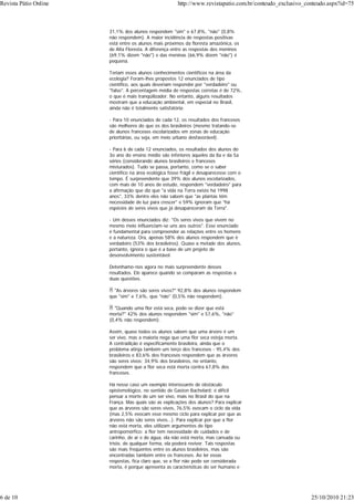 31,1% dos alunos respondem "sim" e 67,8%, "não" (0,8%
não respondem). A maior incidência de respostas positivas
está entre os alunos mais próximos da floresta amazônica, os
de Alta Floresta. A diferença entre as respostas dos meninos
(69,1% dizem "não") e das meninas (66,9% dizem "não") é
pequena.
Teriam esses alunos conhecimentos científicos na área da
ecologia? Foram-lhes propostos 12 enunciados de tipo
científico, aos quais deveriam responder por "verdadeiro" ou
"falso". A percentagem média de respostas corretas é de 72%,
o que é mais tranqüilizador. No entanto, alguns resultados
mostram que a educação ambiental, em especial no Brasil,
ainda não é totalmente satisfatória:
- Para 10 enunciados de cada 12, os resultados dos franceses
são melhores do que os dos brasileiros (mesmo tratando-se
de alunos franceses escolarizados em zonas de educação
prioritárias, ou seja, em meio urbano desfavorável).
- Para 6 de cada 12 enunciados, os resultados dos alunos do
3o ano do ensino médio são inferiores àqueles da 8a e da 5a
séries (considerando alunos brasileiros e franceses
misturados). Tudo se passa, portanto, como se o saber
científico na área ecológica fosse frágil e desaparecesse com o
tempo. É surpreendente que 39% dos alunos escolarizados,
com mais de 10 anos de estudo, respondem "verdadeiro" para
a afirmação que diz que "a vida na Terra existe há 1998
anos", 33% dentre eles não sabem que "as plantas têm
necessidade de luz para crescer" e 59% ignoram que "há
espécies de seres vivos que já desapareceram da Terra".
- Um desses enunciados diz: "Os seres vivos que vivem no
mesmo meio influenciam-se uns aos outros". Esse enunciado
é fundamental para compreender as relações entre os homens
e a natureza. Ora, apenas 58% dos alunos respondem que é
verdadeiro (53% dos brasileiros). Quase a metade dos alunos,
portanto, ignora o que é a base de um projeto de
desenvolvimento sustentável.
Detenhamo-nos agora no mais surpreendente desses
resultados. Ele aparece quando se comparam as respostas a
duas questões.
"As árvores são seres vivos?" 92,8% dos alunos respondem
que "sim" e 7,6%, que "não" (0,5% não respondem).
"Quando uma flor está seca, pode-se dizer que está
morta?" 42% dos alunos respondem "sim" e 57,6%, "não"
(0,4% não respondem).
Assim, quase todos os alunos sabem que uma árvore é um
ser vivo, mas a maioria nega que uma flor seca esteja morta.
A contradição é especificamente brasileira, ainda que o
problema atinja também um terço dos franceses - 95,4% dos
brasileiros e 83,6% dos franceses respondem que as árvores
são seres vivos; 34,9% dos brasileiros, no entanto,
respondem que a flor seca está morta contra 67,8% dos
franceses.
Há nesse caso um exemplo interessante de obstáculo
epistemológico, no sentido de Gaston Bachelard: é difícil
pensar a morte de um ser vivo, mais no Brasil do que na
França. Mas quais são as explicações dos alunos? Para explicar
que as árvores são seres vivos, 76,5% evocam o ciclo da vida
(mas 2,5% evocam esse mesmo ciclo para explicar por que as
árvores não são seres vivos...). Para explicar por que a flor
não está morta, eles utilizam argumentos de tipo
antropomórfico: a flor tem necessidade de cuidados e de
carinho, de ar e de água, ela não está morta, mas cansada ou
triste, de qualquer forma, ela poderá reviver. Tais respostas
são mais freqüentes entre os alunos brasileiros, mas são
encontradas também entre os franceses. Ao ler essas
respostas, fica claro que, se a flor não pode ser considerada
morta, é porque apresenta as características do ser humano e
Revista Pátio Online http://www.revistapatio.com.br/conteudo_exclusivo_conteudo.aspx?id=75
6 de 10 25/10/2010 21:23
 