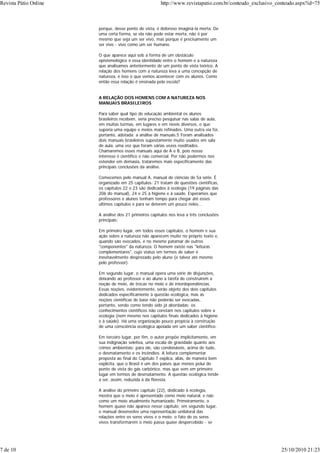 porque, desse ponto de vista, é doloroso imaginá-la morta. De
uma certa forma, se ela não pode estar morta, não é por
mesmo que seja um ser vivo, mas porque é precisamente um
ser vivo - vivo como um ser humano.
O que aparece aqui sob a forma de um obstáculo
epistemológico é essa identidade entre o homem e a natureza
que analisamos anteriormente de um ponto de vista teórico. A
relação dos homens com a natureza leva a uma concepção de
natureza, é isso o que vemos acontecer com os alunos. Como
então essa relação é ensinada pela escola?
A RELAÇÃO DOS HOMENS COM A NATUREZA NOS
MANUAIS BRASILEIROS
Para saber qual tipo de educação ambiental os alunos
brasileiros recebem, seria preciso pesquisar nas salas de aula,
em muitas turmas, em lugares e em níveis diversos, o que
suporia uma equipe e meios mais refinados. Uma outra via foi,
portanto, adotada: a análise de manuais.5 Foram analisados
dois manuais brasileiros supostamente muito usados em sala
de aula, uma vez que foram várias vezes reeditados.
Chamaremos esses manuais aqui de A e B, pois nosso
interesse é científico e não comercial. Por não podermos nos
estender em demasia, trataremos mais especificamente das
principais conclusões da análise.
Comecemos pelo manual A, manual de ciências de 5a série. É
organizado em 25 capítulos: 21 tratam de questões científicas,
os capítulos 22 e 23 são dedicados à ecologia (19 páginas das
206 do manual), 24 e 25 à higiene e à saúde. Esperamos que
professores e alunos tenham tempo para chegar até esses
últimos capítulos e para se deterem um pouco neles...
A análise dos 21 primeiros capítulos nos leva a três conclusões
principais:
Em primeiro lugar, em todos esses capítulos, o homem e sua
ação sobre a natureza não aparecem muito no próprio texto e,
quando são evocados, é no mesmo patamar de outros
"componentes" da natureza. O homem existe nas "leituras
complementares", cujo status em termos de saber é
inevitavelmente desprezado pelo aluno (e talvez até mesmo
pelo professor).
Em segundo lugar, o manual opera uma série de disjunções,
deixando ao professor e ao aluno a tarefa de construírem a
noção de meio, de trocas no meio e de interdependências.
Essas noções, evidentemente, serão objeto dos dois capítulos
dedicados especificamente à questão ecológica, mas as
noções científicas de base não poderão ser evocadas,
portanto, senão como tendo sido já abordadas: os
conhecimentos científicos não constam nos capítulos sobre a
ecologia (nem mesmo nos capítulos finais dedicados à higiene
e à saúde). Há uma organização pouco propícia à construção
de uma consciência ecológica apoiada em um saber científico.
Em terceiro lugar, por fim, o autor propõe implicitamente, em
sua indignação seletiva, uma escala de gravidade quanto aos
crimes ambientais: para ele, são condenáveis, acima de tudo,
o desmatamento e os incêndios. A leitura complementar
proposta ao final do Capítulo 7 explica, aliás, de maneira bem
explícita, que o Brasil é um dos países que menos polui do
ponto de vista do gás carbônico, mas que vem em primeiro
lugar em termos de desmatamento. A questão ecológica tende
a ser, assim, reduzida à da floresta.
A análise do primeiro capítulo (22), dedicado à ecologia,
mostra que o meio é apresentado como meio natural, e não
como um meio atualmente humanizado. Primeiramente, o
homem quase não aparece nesse capítulo; em segundo lugar,
o manual desenvolve uma representação unilateral das
relações entre os seres vivos e o meio: o fato de os seres
vivos transformarem o meio passa quase despercebido - se
Revista Pátio Online http://www.revistapatio.com.br/conteudo_exclusivo_conteudo.aspx?id=75
7 de 10 25/10/2010 21:23
 