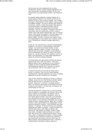 não fosse por uma nota complementar de um texto
complementar, quando o homem degrada radicalmente esse
meio, provocando a eutrofização dos lagos. Por fim, esse
manual oferece uma representação estática e não histórica do
meio.
No segundo capítulo dedicado à ecologia (Capítulo 23), o
homem aparece finalmente, mas somente na forma de um
predador criminoso, fútil, um pouco estúpido, "que contribui
muito para a exterminação de certas espécies e para a quebra
do equilíbrio ecológico". Ele mata os elefantes pelo marfim de
suas presas, o pavão e o faisão para produzir belas plumas e
os rinocerontes para "a fabricação de botões, peças de
decoração e produtos que supostamente têm virtudes
medicinais". Com isso, a conclusão: "Protejamos nossa flora e
nossa fauna. Olhe com carinho para as árvores e para os
animais. Nossa vida também depende deles, pois, no final das
contas, somos apenas uma espécie a mais que integra as tão
diversas comunidades que habitam os ecossistemas do
planeta TERRA". O homem é somente uma "espécie a mais",
sem especificidade em suas relações com a natureza, senão a
de ser constituído por criminosos ecológicos ignorantes e
fúteis...
A partir daí, não surpreende que a questão da desigualdade e
da pobreza - por sua vez, essencial quando se fala sobre
ecologia - não conste nesse manual. Quando, em dois
capítulos dedicados à higiene e à saúde, o autor fala de
diferentes tipos de doenças, da higiene, da necessidade de
uma boa alimentação, das vacinas, do esporte, das roupas
limpas, etc., ele não os relaciona com a pobreza, como se, no
Brasil, a boa alimentação e as roupas limpas dependessem
apenas da consciência ecológica individual...
Tal manual utiliza uma representação romântica da natureza:
aquela da mãe "boa" ("olhe com carinho", "nossa vida
depende também deles") agredida por um pai criminoso e
estúpido. Ele passa ao largo da questão fundamental: a
especificidade das relações entre a natureza e os homens,
que, precisamente, não são "uma espécie a mais".6
O manual B apresenta um outro tipo de relação entre o
homem e a natureza. Trata-se de um manual dedicado
especificamente à educação ambiental e que pode ser utilizado
igualmente na 5a série. Constitui-se de 10 capítulos.
Logo no início, apresenta a questão do "homem a serviço da
ecologia", já que com esse título introduz o primeiro capítulo.
Parte da noção de meio e o considera como um meio
humano: "nossa terra", o homem e "seu próprio planeta".
Aliás, o ser humano é apresentado nas ilustrações do manual
(e pode ser uma mulher...), ao passo que, no manual A, sua
representação era muito rara.
Ao longo do manual B, o homem está no centro da reflexão
sobre o equilíbrio e o desequilíbrio dos sistemas. Não se trata
mais do caçador de rinocerontes e de elefantes, mas do
homem atual, que usa inseticidas, detergentes, carros, etc.
Esse homem aparece também, nessa obra, como destruidor,
mas, diferentemente do outro manual, compreende-se por
que ele destrói, e essa destruição é relacionada com sua ação
criadora (culturas, máquinas agrícolas, adubo, etc.). A espécie
humana é, assim, apresentada em sua singularidade. O autor
apresenta claramente a questão: "Somos diferentes das outras
espécies?". E responde: "O homem construiu uma sociedade
organizada para melhor se proteger", é capaz de produzir seus
alimentos pela cultura e pela criação de animais, sabe
conservá-los, sabe também se proteger. A ênfase é dada,
desse modo, à atividade criadora do homem no e sobre o
meio. Mas nem por isso o manual deixa de manter a tensão
entre o poder e a dependência do homem: "A ciência ampliou
os limites de nossa existência a tal ponto que esquecemos
que fazemos parte da natureza e de seus ciclos e que, em
última instância, sempre dependeremos desta". O homem é,
simultaneamente, destruidor e produtor, poderoso e
Revista Pátio Online http://www.revistapatio.com.br/conteudo_exclusivo_conteudo.aspx?id=75
8 de 10 25/10/2010 21:23
 