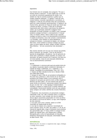 dependente.
Esse homem vive em sociedade, daí a pergunta: "Por que o
homem destrói a natureza?". O autor explica que se trata de
um efeito do crescimento populacional do mundo, mas
também do "tipo de sistema econômico e político que os
estados modernos adotaram". O Capítulo 7 inicia por uma
revisão histórica, evocando especialmente a escravatura, os
indígenas e a falta de uma proteção eficaz dos ecossistemas
pelas leis e pelas instituições governamentais. O Capítulo 8, da
mesma forma, apresenta um mapa do mundo que mostra que
a América do Norte, a Europa e a Ásia são os principais
responsáveis pelo efeito estufa e pelo buraco da camada de
ozônio, que as principais catástrofes ecológicas foram
produzidas na Europa (incluindo a ex-URSS) e que o principal
problema ecológico do Brasil é o desmatamento. O manual
evita, no entanto, limitar o aluno à idéia de que a questão
ecológica no Brasil se reduz à do desmatamento da Amazônia.
A respeito da Amazônia, evoca não somente o desmatamento
e os incêndios, como também as usinas hidrelétricas, a
extração de minerais, a construção de cidades e de rodovias.
Além disso, insiste também na ameaça ecológica que pesa
sobre as outras regiões do Brasil: campos cerrados, Pantanal,
Mata Atlântica - "um dos ecossistemas mais devastados" -,
etc.
Não estamos dizendo com isso que esse manual seja perfeito,
pode-se lamentar, por exemplo, o fato de não discutir a
questão da desigualdade e da pobreza; mas ele apresenta de
forma clara e pertinente a relação específica, de criação e de
destruição, da espécie humana com a natureza. Essa deve ser,
em nossa opinião, a base de uma educação ambiental que
visa ao desenvolvimento sustentável.
NOTAS
1. A sublimação é o processo pelo qual uma pulsão deriva de
seu objetivo sexual para objetos socialmente valorizados. A
respeito de imago e sublimação, ver J. Laplanche e J.-B.
Pontalis. Vocabulaire de la psychanalyse. Paris: PUF, 1973.
2. Citações de Hitler retiradas do livro de G. Mendel (1968)
que analisa Mein Kampf.
3. Georges W. Bush é filho de um presidente da República (o
Pai como força, potência) e, antes mesmo de ser ele próprio
presidente dos Estados Unidos, já era conhecido como o
campeão de execuções por pena de morte (a Mãe vingadora).
Notemos que Ben Laden e, de uma maneira mais geral, as
atuais formas de terrorismo, representam também uma aliança
do pai e da mãe "má": a mãe (qualquer fundamentalismo
reivindica a origem!) se vinga do pai (o mundo ocidental, sua
racionalidade e democracia) voltando contra ele suas próprias
armas (ataques com aviões, domínio dos circuitos financeiros,
etc.).
4. Atualmente, não encontramos um pensamento ecológico
relacionado à mãe "má". Mas a tentação existe e se expressa
às vezes, raramente é bem verdade, por atos de violência
(houve alguns assassinatos perpetuados em nome da defesa
dos animais ou da recusa do aborto, ou seja, como vinganças
da mãe-natureza).
5. Essa parte, bem como a anterior, apóia-se no DEA
(mestrado) de Veleida Anahi Da Silva.
6. Esse tipo de relação com a natureza é encontrado em
outros manuais. Koury, em 1992, que analisa a 7ª ed. de um
manual do segundo grau, chega a conclusões muito próximas
das apresentadas aqui. Cf. Koury, D.M.M. A ecologia no livro
didático de segundo grau: uma reflexão para o biólogo.
Monografia para o curso de Especialização em Educação
Ambiental, Departamento de Educação, Universidade Federal
de Mato Grosso, 1992.
REFERÊNCIAS
BARCELLOS, M.C. Os orixás e o segredo da vida. Lógica, mitologia
e ecologia. Rio de Janeiro:
Pallas, 1995.
Revista Pátio Online http://www.revistapatio.com.br/conteudo_exclusivo_conteudo.aspx?id=75
9 de 10 25/10/2010 21:23
 
