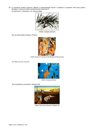 Página 2 de 9 - 26/03/2014 - 5:20
03- O movimento artístico futurismo defende a experimentação técnica e estilística e apresenta forte traço político-
ideológico. A obra que melhor representa esse movimento é:
(A) Autómovel + velocidade + luz, Giacomo Balla
Crédito: Coleção particular
(B) Les desmoiselles d'Avignon, Picasso
Crédito: Pinturas no museu de Arte Moderna de Nova Iorque
(C) Tábua com ovos, Hans Arp
Crédito: Coleção particular
(D) A persistência da memória, Salvador Dali
Crédito: Nova Iorque, Museum of Modern Art
 