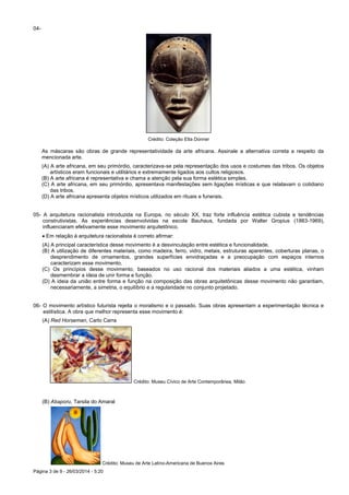 Página 3 de 9 - 26/03/2014 - 5:20
04-
Crédito: Coleção Etta Donner
As máscaras são obras de grande representatividade da arte africana. Assinale a alternativa correta a respeito da
mencionada arte.
(A) A arte africana, em seu primórdio, caracterizava-se pela representação dos usos e costumes das tribos. Os objetos
artísticos eram funcionais e utilitários e extremamente ligados aos cultos religiosos.
(B) A arte africana é representativa e chama a atenção pela sua forma estética simples.
(C) A arte africana, em seu primórdio, apresentava manifestações sem ligações místicas e que relatavam o cotidiano
das tribos.
(D) A arte africana apresenta objetos místicos utilizados em rituais e funerais.
05- A arquitetura racionalista introduzida na Europa, no século XX, traz forte influência estética cubista e tendências
construtivistas. As experiências desenvolvidas na escola Bauhaus, fundada por Walter Gropius (1883-1969),
influenciaram efetivamente esse movimento arquitetônico.
 Em relação à arquitetura racionalista é correto afirmar:
(A) A principal característica desse movimento é a desvinculação entre estética e funcionalidade.
(B) A utilização de diferentes materiais, como madeira, ferro, vidro, metais, estruturas aparentes, coberturas planas, o
desprendimento de ornamentos, grandes superfícies envidraçadas e a preocupação com espaços internos
caracterizam esse movimento.
(C) Os princípios desse movimento, baseados no uso racional dos materiais aliados a uma estética, vinham
desmembrar a ideia de unir forma e função.
(D) A ideia da união entre forma e função na composição das obras arquitetônicas desse movimento não garantiam,
necessariamente, a simetria, o equilíbrio e a regularidade no conjunto projetado.
06- O movimento artístico futurista rejeita o moralismo e o passado. Suas obras apresentam a experimentação técnica e
estilística. A obra que melhor representa esse movimento é:
(A) Red Horseman, Carlo Carra
Crédito: Museu Cívico de Arte Contemporânea, Milão
(B) Abaporu, Tarsila do Amaral
Crédito: Museu de Arte Latino-Americana de Buenos Aires
 