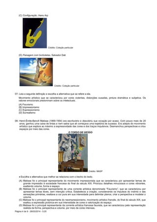 Página 4 de 9 - 26/03/2014 - 5:20
(C) Configuração, Hans Arp
Crédito: Coleção particular
(D) Paisagem com borboletas, Salvador Dali
Crédito: Coleção particular
07- Leia a seguinte definição e escolha a alternativa que se refere a ela.
Movimento artístico que se caracterizou por cores violentas, distorções ousadas, pintura dramática e subjetiva. Os
valores emocionais predominam sobre os intelectuais.
(A) Fauvismo
(B) Impressionismo
(C) Expressionismo
(D) Surrealismo
08- Henri-Émile-Benoît Matisse (1869-1954) era escriturário e descobriu sua vocação por acaso. Com pouco mais de 20
anos, ganhou uma caixa de tintas e nem sabia que ali começava uma trajetória de sucesso. Era adepto do movimento
artístico que explora ao máximo a expressividade das cores e dos traços impulsivos. Desmanchou perspectivas e criou
espaços por meio das cores.
O TORSO DE GESSO
Crédito: MASP
 Escolha a alternativa que melhor se relaciona com o trecho do texto.
(A) Matisse foi o principal representante do movimento impressionista que se caracterizou por apresentar temas de
grande impressão à sociedade francesa do final do século XIX. Priorizou detalhes minuciosos e cores vibrantes,
exaltando volume, forma e espaço.
(B) Matisse foi o principal representante de uma corrente artística denominada “Fauvismo”, que se caracterizou por
apresentar temas leves, sem intenção crítica. Estabelecia a criação, considerando os impulsos do instinto e das
sensações primárias, exaltava a cor pura em sua intensidade para delimitar planos, criar a perspectiva e modelar o
volume.
(C) Matisse foi o principal representante do neoimpressionismo, movimento artístico francês, do final do século XIX, que
exaltou a expressão pictórica em sua intensidade de cores e valorização do espaço.
(D) Matisse foi o principal representante da corrente artística francesa fauvista, que se caracterizou pela representação
realista da forma, perspectiva e volume, por meio de cores intensas.
 