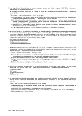Página 5 de 9 - 26/03/2014 - 5:20
09- As experiências desenvolvidas na escola Bauhaus, fundada por Walter Gropius (1883-1969), influenciaram
efetivamente um movimento arquitetônico.
A arquitetura racionalista introduzida na Europa, no século XX, traz forte influência estética cubista e tendências
construtivistas.
 Em relação à arquitetura racionalista é correto afirmar que:
(A) A ideia da união entre forma e função na composição das obras arquitetônicas desse movimento não garantiam,
necessariamente, a simetria, o equilíbrio e a regularidade no conjunto projetado.
(B) A utilização de diferentes materiais, como madeira, ferro, vidro, metais, etc., estruturas aparentes, coberturas
planas, o desprendimento a ornamentos, grandes superfícies envidraçadas e a preocupação com espaços
internos, caracterizam a arquitetura racionalista.
(C) Os princípios da arquitetura racionalista baseados no uso racional dos materiais, aliados a uma estética, vinham
desmembrar a ideia de unir forma e função.
(D) A principal característica desse movimento é a desvinculação entre estética e funcionalidade.
10- No início do século XX, na Alemanha, concentra-se um movimento artístico que predomina os valores emocionais sobre
os intelectuais, deforma-se a figura, para ressaltar o sentimento. Em época semelhante, na Itália, se inicia um
movimento artístico que apresentava a ideia de dinamismo. As criações plásticas tinham planos fragmentados e cores
expandidas, as formas se repetiam para transmitir a ideia de movimento contínuo. As características apresentadas
representam respectivamente os movimentos artísticos a seguir:
(A) Futurismo e Impressionismo.
(B) Futurismo e Expressionismo.
(C) Cubismo e Expressionismo.
(D) Impressionismo e Expressionismo.
11- A arte africana representa os usos e costumes de suas tribos. Essas tribos sempre se utilizaram muito de esculturas,
entre elas as máscaras, obras de grande representatividade da arte africana. Feitas em ouro, bronze, marfim, barro, e
metais, sendo que o material mais utilizado era a madeira.
 Assinale a alternativa que completa a afirmação acima.
(A) A arte africana, em seu primórdio, se caracterizava pela representação dos usos e costumes das tribos. Os objetos
artísticos eram funcionais e utilitários e extremamente ligados aos cultos religiosos.
(B) A arte africana é representativa e chama atenção pela sua forma estética simples.
(C) A arte africana, em seu primórdio, apresentava manifestações que relatavam o cotidiano das tribos sem ligações
místicas.
(D) A arte africana apresenta objetos místicos utilizados em rituais e funerais.
12- Movimento artístico que se caracterizou por apresentar temas leves, sem intenção crítica. Exaltava a cor pura em sua
intensidade para delimitar planos, criar a perspectiva e modelar o volume. Esse movimento foi denominado:
(A) Impressionismo
(B) Fauvismo
(C) Neo-impressionismo
(D) Dadaísmo
13- A arquitetura racionalista é caracterizada pela utilização de diferentes materiais, estruturas aparentes, coberturas
planas, grandes superfícies envidraçadas, pelo desprendimento a ornamentos e pela preocupação com espaços
internos.
 Sobre essa corrente artística, também é correto afirmar que ela:
(A) apresenta a ideia da união entre forma e função, não garantindo a simetria, o equilíbrio e a regularidade no
conjunto projetado.
(B) apresenta forte influência estética cubista e tendências construtivistas.
(C) é baseada no uso racional dos materiais aliados a uma estética que desmembrara ideia de unir forma e função.
(D) desvincula estética e funcionalidade.
 