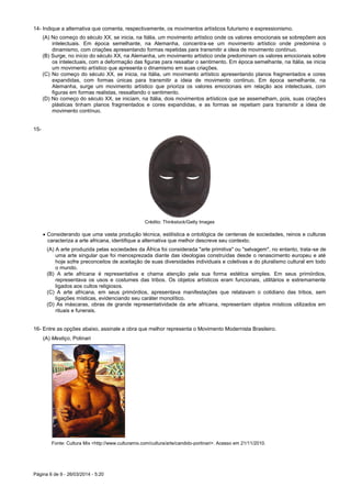 Página 6 de 9 - 26/03/2014 - 5:20
14- Indique a alternativa que comenta, respectivamente, os movimentos artísticos futurismo e expressionismo.
(A) No começo do século XX, se inicia, na Itália, um movimento artístico onde os valores emocionais se sobrepõem aos
intelectuais. Em época semelhante, na Alemanha, concentra-se um movimento artístico onde predomina o
dinamismo, com criações apresentando formas repetidas para transmitir a ideia de movimento contínuo.
(B) Surge, no início do século XX, na Alemanha, um movimento artístico onde predominam os valores emocionais sobre
os intelectuais, com a deformação das figuras para ressaltar o sentimento. Em época semelhante, na Itália, se inicia
um movimento artístico que apresenta o dinamismo em suas criações.
(C) No começo do século XX, se inicia, na Itália, um movimento artístico apresentando planos fragmentados e cores
expandidas, com formas únicas para transmitir a ideia de movimento continuo. Em época semelhante, na
Alemanha, surge um movimento artístico que prioriza os valores emocionais em relação aos intelectuais, com
figuras em formas realistas, ressaltando o sentimento.
(D) No começo do século XX, se iniciam, na Itália, dois movimentos artísticos que se assemelham, pois, suas criações
plásticas tinham planos fragmentados e cores expandidas, e as formas se repetiam para transmitir a ideia de
movimento contínuo.
15-
Crédito: Thinkstock/Getty Images
 Considerando que uma vasta produção técnica, estilística e ontológica de centenas de sociedades, reinos e culturas
caracteriza a arte africana, identifique a alternativa que melhor descreve seu contexto.
(A) A arte produzida pelas sociedades da África foi considerada "arte primitiva" ou "selvagem", no entanto, trata-se de
uma arte singular que foi menosprezada diante das ideologias construídas desde o renascimento europeu e até
hoje sofre preconceitos de aceitação de suas diversidades individuais e coletivas e do pluralismo cultural em todo
o mundo.
(B) A arte africana é representativa e chama atenção pela sua forma estética simples. Em seus primórdios,
representava os usos e costumes das tribos. Os objetos artísticos eram funcionais, utilitários e extremamente
ligados aos cultos religiosos.
(C) A arte africana, em seus primórdios, apresentava manifestações que relatavam o cotidiano das tribos, sem
ligações místicas, evidenciando seu caráter monolítico.
(D) As máscaras, obras de grande representatividade da arte africana, representam objetos místicos utilizados em
rituais e funerais.
16- Entre as opções abaixo, assinale a obra que melhor representa o Movimento Modernista Brasileiro.
(A) Mestiço, Potinari
Fonte: Cultura Mix <http://www.culturamix.com/cultura/arte/candido-portinari>. Acesso em 21/11/2010.
 