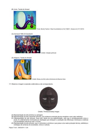 Página 7 de 9 - 26/03/2014 - 5:20
(B) Urutu, Tarsila do Amaral
Fonte: Mundo Fashion <http://mundofashion.tv/?p=10657>. Acesso em 21/11/2010.
(C) Carnaval 1968, Di Cavalcanti
Crédito: Coleção particular
(D) Abaporu, Tarsila do Amaral
Crédito: Museu de Arte Latino-Americana de Buenos Aires
17- Observe a imagem e assinale a alternativa a ela correspondente.
Crédito: Thinkstock/Getty Images
(A) Representação de arte primitiva ou selvagem.
(B) Representação da arte rudimentar africana, que evidencia produção técnica simplória e sem valor estilístico.
(C) Representação da arte africana. Essa arte, diante de sua especificidade, visto que é simultaneamente única e
plural, foi violentamente minimizada por ideologias que ameaçam a aceitação das diferenças individuais e coletivas
e da pluralidade cultural em todo o mundo.
(D) Representação da arte africana, que é rudimentar e primitiva e que possui uma vasta produção técnica, estilística e
ontológica de centenas de sociedades, reinos e culturas.
 