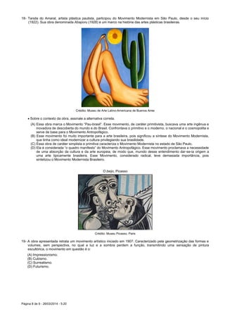Página 8 de 9 - 26/03/2014 - 5:20
18- Tarsila do Amaral, artista plástica paulista, participou do Movimento Modernista em São Paulo, desde o seu início
(1922). Sua obra denominada Abaporu (1928) é um marco na história das artes plásticas brasileiras.
Crédito: Museu de Arte Latino-Americana de Buenos Aires
 Sobre o contexto da obra, assinale a alternativa correta.
(A) Essa obra marca o Movimento “Pau-brasil”. Esse movimento, de caráter primitivista, buscava uma arte ingênua e
inovadora de descoberta do mundo e do Brasil. Confrontava o primitivo e o moderno, o nacional e o cosmopolita e
serve de base para o Movimento Antropofágico.
(B) Esse movimento foi muito importante para a arte brasileira, pois significou a síntese do Movimento Modernista,
que tinha como ideal modernizar a cultura privilegiando sua brasilidade.
(C) Essa obra de caráter simplista e primitiva caracteriza o Movimento Modernista no estado de São Paulo.
(D) Ela é considerada “o quadro manifesto” do Movimento Antropofágico. Esse movimento proclamava a necessidade
de uma absorção da cultura e da arte europeia, de modo que, munido desse entendimento dar-se-ia origem a
uma arte tipicamente brasileira. Esse Movimento, considerado radical, teve demasiada importância, pois
sintetizou o Movimento Modernista Brasileiro.
O beijo, Picasso
Crédito: Museu Picasso, Paris
19- A obra apresentada retrata um movimento artístico iniciado em 1907. Caracterizado pela geometrização das formas e
volumes, sem perspectiva, no qual a luz e a sombra perdem a função, transmitindo uma sensação de pintura
escultórica, o movimento em questão é o:
(A) Impressionismo.
(B) Cubismo.
(C) Surrealismo.
(D) Futurismo.
 
