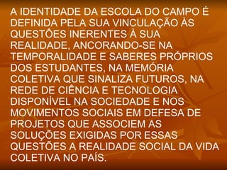 A IDENTIDADE DA ESCOLA DO CAMPO É
DEFINIDA PELA SUA VINCULAÇÃO ÀS
QUESTÔES INERENTES À SUA
REALIDADE, ANCORANDO-SE NA
TEMPORALIDADE E SABERES PRÓPRIOS
DOS ESTUDANTES, NA MEMÓRIA
COLETIVA QUE SINALIZA FUTUROS, NA
REDE DE CIÊNCIA E TECNOLOGIA
DISPONÍVEL NA SOCIEDADE E NOS
MOVIMENTOS SOCIAIS EM DEFESA DE
PROJETOS QUE ASSOCIEM AS
SOLUÇÕES EXIGIDAS POR ESSAS
QUESTÕES A REALIDADE SOCIAL DA VIDA
COLETIVA NO PAÍS.
 