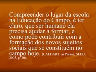Compreender o lugar da escola
na Educação do Campo, é ter
claro, que ser humano ela
precisa ajudar a formar, e
como pode contribuir com a
formação dos novos sujeitos
sociais que se constituem no
campo hoje. (CALDART, in Paraná, SEED,
2005, p. 30).
 