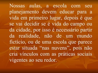 Nossas aulas, a escola com seu
planejamento devem educar para a
vida em primeiro lugar, depois é que
se vai decidir se é vida do campo ou
da cidade, por isso é necessário partir
da realidade, não de um mundo
fictício, ou de uma escola que parece
estar situada “nas nuvens”, pois não
cria vínculos com as práticas sociais
vigentes ao seu redor.
 
