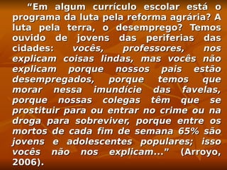 “Em algum currículo escolar está o
programa da luta pela reforma agrária? A
luta pela terra, o desemprego? Temos
ouvido de jovens das periferias das
cidades:    vocês,    professores,   nos
explicam coisas lindas, mas vocês não
explicam porque nossos pais estão
desempregados,     porque    temos   que
morar nessa imundície das favelas,
porque nossas colegas têm que se
prostituir para ou entrar no crime ou na
droga para sobreviver, porque entre os
mortos de cada fim de semana 65% são
jovens e adolescentes populares; isso
vocês não nos explicam...” (Arroyo,
2006).
 