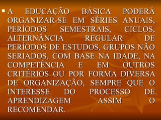    A EDUCAÇÃO      BÁSICA PODERÁ
    ORGANIZAR-SE EM SÉRIES ANUAIS,
    PERÍODOS   SEMESTRAIS,    CICLOS,
    ALTERNÂNCIA      REGULAR      DE
    PERÍODOS DE ESTUDOS, GRUPOS NÃO
    SERIADOS, COM BASE NA IDADE, NA
    COMPETÊNCIA    E    EM    OUTROS
    CRITÉRIOS OU POR FORMA DIVERSA
    DE ORGANIZAÇÃO, SEMPRE QUE O
    INTERESSE   DO    PROCESSO    DE
    APRENDIZAGEM        ASSIM      O
    RECOMENDAR.
 