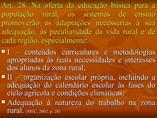 Art. 28. Na oferta da educação básica para a
população rural, os sistemas de ensino
promoverão as adaptações necessárias à sua
adequação, às peculiaridade da vida rural e de
cada região, especialmente:
 I – conteúdos curriculares e metodologias
  apropriadas às reais necessidades e interesses
  dos alunos da zona rural;
 II – organização escolar própria, incluindo a
  adequação do calendário escolar às fases do
  ciclo agrícola e condições climáticas;
 Adequação à natureza do trabalho na zona
  rural. (MEC, 2002, p. 28)
 