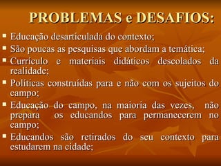 PROBLEMAS e DESAFIOS:
   Educação desarticulada do contexto;
   São poucas as pesquisas que abordam a temática;
   Currículo e materiais didáticos descolados da
    realidade;
   Políticas construídas para e não com os sujeitos do
    campo;
   Educação do campo, na maioria das vezes, não
    prepara os educandos para permanecerem no
    campo;
   Educandos são retirados do seu contexto para
    estudarem na cidade;
 