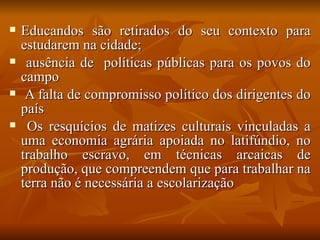    Educandos são retirados do seu contexto para
    estudarem na cidade;
    ausência de políticas públicas para os povos do
    campo
    A falta de compromisso político dos dirigentes do
    país
    Os resquícios de matizes culturais vinculadas a
    uma economia agrária apoiada no latifúndio, no
    trabalho escravo, em técnicas arcaicas de
    produção, que compreendem que para trabalhar na
    terra não é necessária a escolarização
 