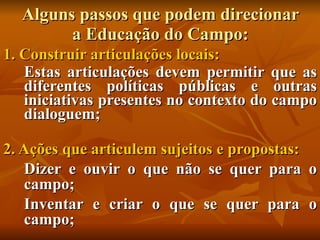 Alguns passos que podem direcionar
        a Educação do Campo:
1. Construir articulações locais:
   Estas articulações devem permitir que as
   diferentes políticas públicas e outras
   iniciativas presentes no contexto do campo
   dialoguem;

2. Ações que articulem sujeitos e propostas:
   Dizer e ouvir o que não se quer para o
   campo;
   Inventar e criar o que se quer para o
   campo;
 