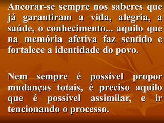 Ancorar-se sempre nos saberes que
já garantiram a vida, alegria, a
saúde, o conhecimento... aquilo que
na memória afetiva faz sentido e
fortalece a identidade do povo.

Nem sempre é possível propor
mudanças totais, é preciso aquilo
que é possível assimilar, e ir
tencionando o processo.
 