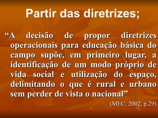 Partir das diretrizes;
“A decisão de propor diretrizes
 operacionais para educação básica do
 campo supõe, em primeiro lugar, a
 identificação de um modo próprio de
 vida social e utilização do espaço,
 delimitando o que é rural e urbano
 sem perder de vista o nacional”
                         (MEC, 2002, p.29)
 