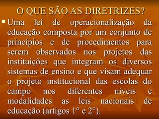 O QUE SÃO AS DIRETRIZES?
   Uma lei de operacionalização da
    educação composta por um conjunto de
    princípios e de procedimentos para
    serem observados nos projetos das
    instituições que integram os diversos
    sistemas de ensino e que visam adequar
    o projeto institucional das escolas do
    campo nos diferentes níveis e
    modalidades as leis nacionais de
    educação (artigos 1° e 2°).
 