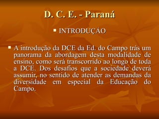 D. C. E. - Paraná
                    INTRODUÇÃO

   A introdução da DCE da Ed. do Campo trás um
    panorama da abordagem desta modalidade de
    ensino, como será transcorrido ao longo de toda
    a DCE. Dos desafios que a sociedade deverá
    assumir, no sentido de atender as demandas da
    diversidade em especial da Educação do
    Campo.
 