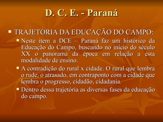 D. C. E. - Paraná
   TRAJETÓRIA DA EDUCAÇÃO DO CAMPO:
       Neste ítem a DCE – Paraná faz um histórico da
        Educação do Campo, buscando no início do século
        XX o panorama da época em relação a esta
        modalidade de ensino.
       A contradição do rural x cidade. O rural que lembra
        o rude, o atrasado, em contraponto com a cidade que
        lembra o progresso, cidadão, cidadania.
       Dentro dessa trajetória as diversas fases da educação
        do campo.
 