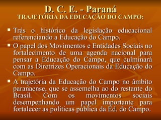 D. C. E. - Paraná
     TRAJETÓRIA DA EDUCAÇÃO DO CAMPO:
   Trás o histórico da legislação educacional
    referenciando a Educação do Campo.
   O papel dos Movimentos e Entidades Sociais no
    fortalecimento de uma agenda nacional para
    pensar a Educação do Campo, que culminará
    com as Diretrizes Operacionais da Educação do
    Campo.
   A trajetória da Educação do Campo no âmbito
    paranaense, que se assemelha ao do restante do
    Brasil.    Com       os    movimentos      sociais
    desempenhando um papel importante para
    fortalecer as políticas pública da Ed. do Campo.
 
