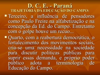 D. C. E. - Paraná
    TRAJETÓRIA DA EDUCAÇÃO DO CAMPO:
 Terceiro, a influência de pensadores
  como Paulo Freire na alfabetização e na
  concepção da Ed. do Campo. Entretanto
  com o golpe houve um recuo...
 Quarto, com a reabertura democrática, o
  fortalecimento dos movimentos sociais,
  cria-se uma necessidade na sociedade
  para discutir políticas públicas para
  suprir essas demanda, e próprio poder
  público adota a terminologia de
  Educação do Campo.
 
