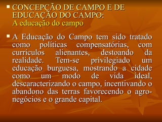    CONCEPÇÃO DE CAMPO E DE
    EDUCAÇÃO DO CAMPO:
    A educação do campo
   A Educação do Campo tem sido tratado
    como políticas compensatórias, com
    currículos alienantes, destoando da
    realidade. Tem-se privilegiado um
    educação burguesa, mostrando a cidade
    como um modo de vida ideal,
    descaracterizando o campo, incentivando o
    abandono das terras favorecendo o agro-
    negócios e o grande capital.
 