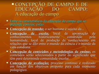    CONCEPÇÃO DE CAMPO E DE
         EDUCAÇÃO         DO CAMPO:
         A educação do campo
   Entre as características da educação do campo que se
    pretende contruir, estão:
   Concepção de mundo; o ser humano é sujeito da...
   Concepção de escola; local de apropiação de
    conhecimentos        históricamente     construído   pela
    humanidade, local de produção de conhecimento em
    relações que se dão entre o mundo da ciência e o mundo da
    vida cotidiana.
   Concepção de conteúdos e metodologias de ensino; os
    conteúdos serão selecionados a partir do significado que
    têm para determinda comunidade escolar.
   Concepção de avaliação; processo contínuo e realizado
    em função dos objetivos proposto para cada momento
    pedagógico.
 