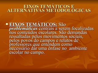EIXOS TEMÁTICOS E
ALTERNATIVAS METODOLÓGICAS

   EIXOS TEMÁTICOS: São
    problemáticas centrais a serem focalizadas
    nos conteúdos escolares. São demandas
    ressaltadas pelos movimentos sociais,
    pelos povos do campos e relatos de
    professores que entendem como
    necessário dar uma ênfase no ambiente
    escolar no campo.
 