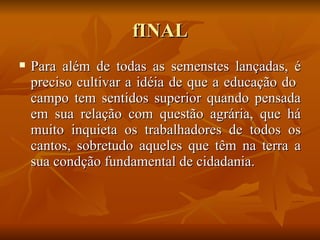 fINAL
   Para além de todas as semenstes lançadas, é
    preciso cultivar a idéia de que a educação do
    campo tem sentidos superior quando pensada
    em sua relação com questão agrária, que há
    muito inquieta os trabalhadores de todos os
    cantos, sobretudo aqueles que têm na terra a
    sua condção fundamental de cidadania.
 