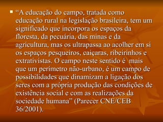    “A educação do campo, tratada como
    educação rural na legislação brasileira, tem um
    significado que incorpora os espaços da
    floresta, da pecuária, das minas e da
    agricultura, mas os ultrapassa ao acolher em si
    os espaços pesqueiros, caiçaras, ribeirinhos e
    extrativistas. O campo neste sentido é mais
    que um perímetro não-urbano, é um campo de
    possibilidades que dinamizam a ligação dos
    seres com a própria produção das condições de
    existência social e com as realizações da
    sociedade humana” (Parecer CNE/CEB
    36/2001).
 