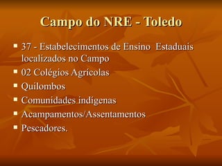 Campo do NRE - Toledo
   37 - Estabelecimentos de Ensino Estaduais
    localizados no Campo
   02 Colégios Agrícolas
   Quilombos
   Comunidades indígenas
   Acampamentos/Assentamentos
   Pescadores.
 
