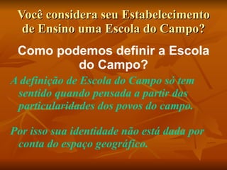 Você considera seu Estabelecimento
  de Ensino uma Escola do Campo?
 Como podemos definir a Escola
         do Campo?
A definição de Escola do Campo só tem
 sentido quando pensada a partir das
 particularidades dos povos do campo.

Por isso sua identidade não está dada por
 conta do espaço geográfico.
 