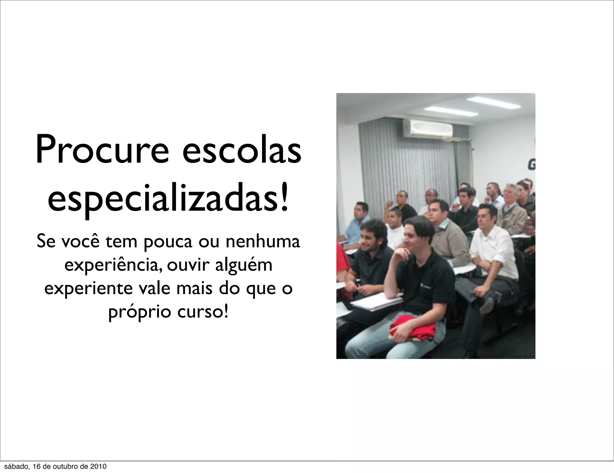 Procure escolas
         especializadas!
         Se você tem pouca ou nenhuma
            experiência, ouvir alguém
          experiente vale mais do que o
                 próprio curso!




sábado, 16 de outubro de 2010
 