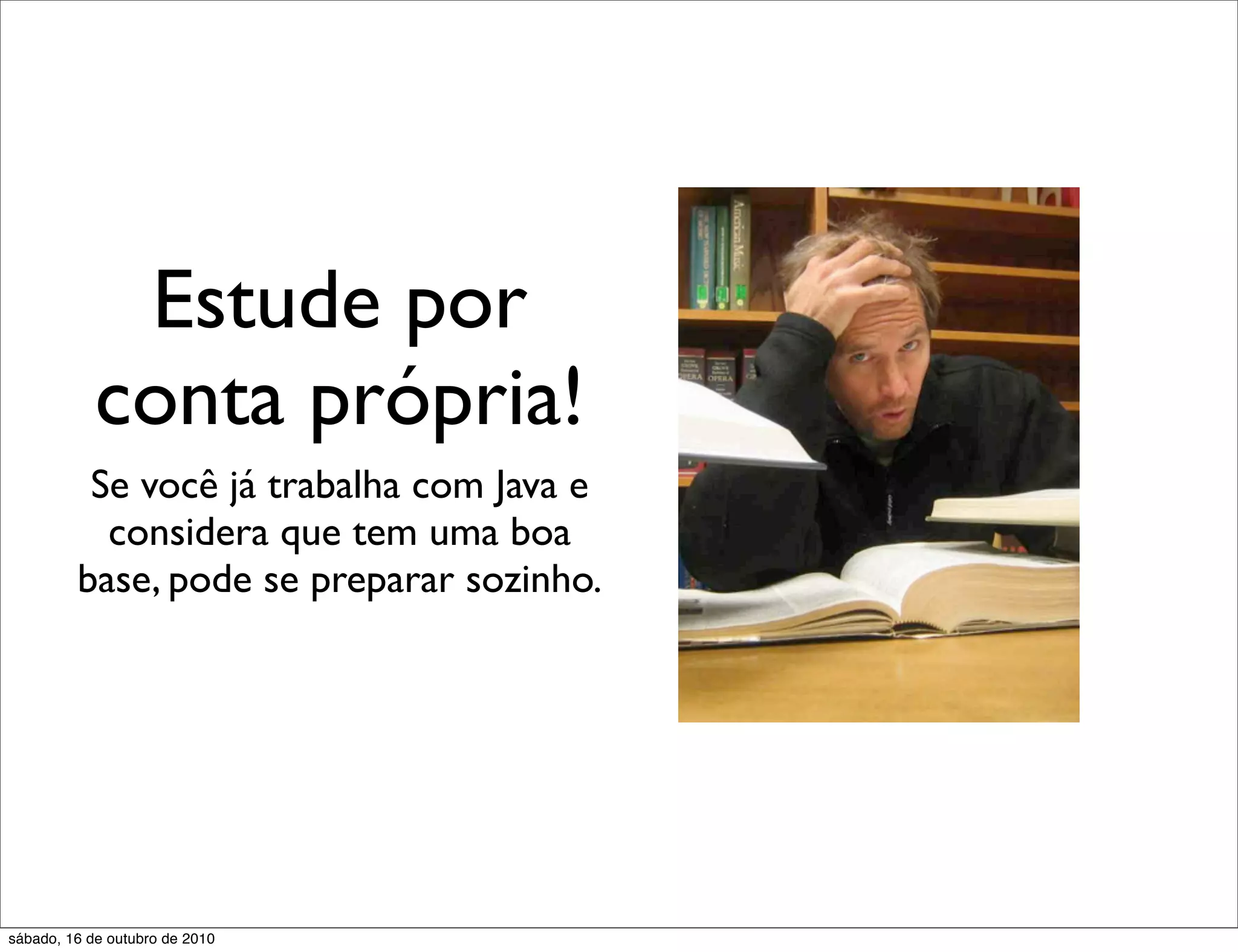 Estude por
            conta própria!
          Se você já trabalha com Java e
           considera que tem uma boa
         base, pode se preparar sozinho.




sábado, 16 de outubro de 2010
 