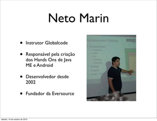 Neto Marin
                    •      Instrutor Globalcode

                    •      Responsável pela criação
                           dos Hands Ons de Java
                           ME e Android

                    •      Desenvolvedor desde
                           2002

                    •      Fundador da Eversource




sábado, 16 de outubro de 2010
 
