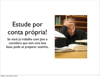 Estude por
            conta própria!
          Se você já trabalha com Java e
           considera que tem uma boa
         base, pode se preparar sozinho.




sábado, 16 de outubro de 2010
 