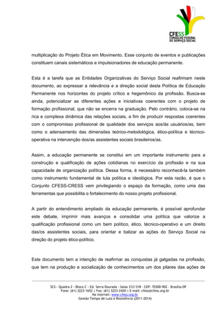 multiplicação do Projeto Ética em Movimento. Esse conjunto de eventos e publicações
constituem canais sistemáticos e impulsionadores de educação permanente.


Esta é a tarefa que as Entidades Organizativas do Serviço Social reafirmam neste
documento, ao expressar a relevância e a direção social desta Política de Educação
Permanente nos horizontes do projeto crítico e hegemônico da profissão. Busca-se
ainda, potencializar as diferentes ações e iniciativas coerentes com o projeto de
formação profissional, que não se encerra na graduação. Pelo contrário, coloca-se na
rica e complexa dinâmica das relações sociais, a fim de produzir respostas coerentes
com o compromisso profissional de qualidade dos serviços aos/às usuários/as, bem
como o adensamento das dimensões teórico-metodológica, ético-política e técnico-
operativa na intervenção dos/as assistentes sociais brasileiros/as.


Assim, a educação permanente se constitui em um importante instrumento para a
construção e qualificação de ações cotidianas no exercício da profissão e na sua
capacidade de organização política. Dessa forma, é necessário reconhecê-la também
como instrumento fundamental de luta política e ideológica. Por esta razão, é que o
Conjunto CFESS-CRESS vem privilegiando o espaço da formação, como uma das
ferramentas que possibilita o fortalecimento do nosso projeto profissional.


A partir do entendimento ampliado da educação permanente, é possível aprofundar
este debate, imprimir mais avanços e consolidar uma política que valorize a
qualificação profissional como um bem político, ético, técnico-operativo e um direito
das/os assistentes sociais, para orientar e balizar as ações do Serviço Social na
direção do projeto ético-político.



Este documento tem a intenção de reafirmar as conquistas já galgadas na profissão,
que tem na produção e socialização de conhecimentos um dos pilares das ações de

_____________________________________________________________________________________________

          SCS - Quadra 2 - Bloco C - Ed. Serra Dourada - Salas 312/318 - CEP- 70300-902 – Brasília-DF
                 Fone: (61) 3223-1652 | Fax: (61) 3223-2420 | E-mail: cfess@cfess.org.br
                                      Na internet: www.cfess.org.br
                             Gestão Tempo de Luta e Resistência (2011-2014)
 
