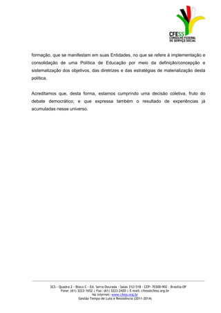 formação, que se manifestam em suas Entidades, no que se refere à implementação e
consolidação de uma Política de Educação por meio da definição/concepção e
sistematização dos objetivos, das diretrizes e das estratégias de materialização desta
política.


Acreditamos que, desta forma, estamos cumprindo uma decisão coletiva, fruto do
debate democrático, e que expressa também o resultado de experiências já
acumuladas nesse universo.




_____________________________________________________________________________________________

            SCS - Quadra 2 - Bloco C - Ed. Serra Dourada - Salas 312/318 - CEP- 70300-902 – Brasília-DF
                   Fone: (61) 3223-1652 | Fax: (61) 3223-2420 | E-mail: cfess@cfess.org.br
                                        Na internet: www.cfess.org.br
                               Gestão Tempo de Luta e Resistência (2011-2014)
 