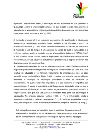 e políticos, direcionando, assim, a edificação de uma sociedade em que prevaleça a
“[...] justiça social e a emancipação humana, em que a razão técnica não predomine e
não subestime a consciência crítica de sujeitos dotados de desejo e de conhecimentos,
capazes de refletir sobre seus atos” (p.527).


A formação profissional é um processo permanente de qualificação e atualização,
porque exige deciframento cotidiano dessa realidade social. Contudo, o mundo da
pseudoconcreticidade “[...] não é uma variante secularizada do paraíso, de um estado
já realizado e fora do tempo; é um processo no curso do qual a humanidade e o
indivíduo realizam a própria verdade, operam a humanidade do homem” (KOSIK, 2002,
p. 23). Por essa razão, um dos desafios no processo de formação em Serviço Social é
o de estimular, nos/as seus/suas estudantes e profissionais, o espírito científico, não
dogmático, numa perspectiva crítica.
No mundo contemporâneo, em que se fala comumente de uma indústria da cultura, é
utópico imaginar uma informação livre das regras da rentabilidade e do lucro, mas, se o
objetivo da educação é ser também instrumento de emancipação, não se pode
sucumbir a esta imediaticidade. Chauí (2003) considera que as mudanças tecnológicas
referentes à circulação da informação produziram a ideia de sociedade do
conhecimento, na qual o valor mais importante é o uso intensivo e competitivo dos
conhecimentos. A autora problematiza o significado dessa sociedade, uma vez que o
conhecimento e a informação, ao se tornarem forças produtivas, passaram a compor o
próprio capital, que, por sua vez, passa a depender disso para sua acumulação e
reprodução. No entanto, segundo Lojkine (1995, p. 17), a informação, criada e
assentada num trabalho cada vez mais coletivo, “[...] não pode ser apropriada e, menos
ainda, ser enriquecida, se for apropriada privadamente, ela perde seu valor de uso [...]”.


  Outro aspecto que pode ser apontado é que a sociedade do conhecimento é
  inseparável da velocidade, isto é, há acentuada redução do tempo entre a aquisição
  de um conhecimento e sua aplicação tecnológica, a ponto de essa aplicação
_____________________________________________________________________________________________

         SCS - Quadra 2 - Bloco C - Ed. Serra Dourada - Salas 312/318 - CEP- 70300-902 – Brasília-DF
                Fone: (61) 3223-1652 | Fax: (61) 3223-2420 | E-mail: cfess@cfess.org.br
                                     Na internet: www.cfess.org.br
                            Gestão Tempo de Luta e Resistência (2011-2014)
 