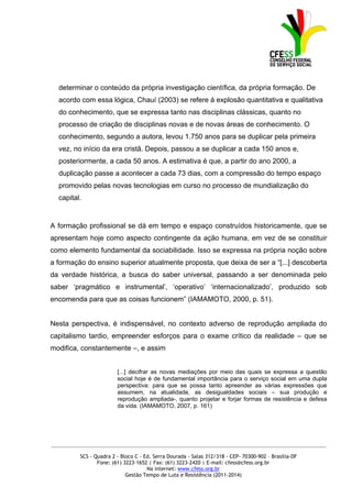 determinar o conteúdo da própria investigação científica, da própria formação. De
  acordo com essa lógica, Chauí (2003) se refere à explosão quantitativa e qualitativa
  do conhecimento, que se expressa tanto nas disciplinas clássicas, quanto no
  processo de criação de disciplinas novas e de novas áreas de conhecimento. O
  conhecimento, segundo a autora, levou 1.750 anos para se duplicar pela primeira
  vez, no início da era cristã. Depois, passou a se duplicar a cada 150 anos e,
  posteriormente, a cada 50 anos. A estimativa é que, a partir do ano 2000, a
  duplicação passe a acontecer a cada 73 dias, com a compressão do tempo espaço
  promovido pelas novas tecnologias em curso no processo de mundialização do
  capital.


A formação profissional se dá em tempo e espaço construídos historicamente, que se
apresentam hoje como aspecto contingente da ação humana, em vez de se constituir
como elemento fundamental da sociabilidade. Isso se expressa na própria noção sobre
a formação do ensino superior atualmente proposta, que deixa de ser a “[...] descoberta
da verdade histórica, a busca do saber universal, passando a ser denominada pelo
saber ‘pragmático e instrumental’, ‘operativo’ ‘internacionalizado’, produzido sob
encomenda para que as coisas funcionem” (IAMAMOTO, 2000, p. 51).


Nesta perspectiva, é indispensável, no contexto adverso de reprodução ampliada do
capitalismo tardio, empreender esforços para o exame crítico da realidade – que se
modifica, constantemente –, e assim


                        [...] decifrar as novas mediações por meio das quais se expressa a questão
                        social hoje é de fundamental importância para o serviço social em uma dupla
                        perspectiva: para que se possa tanto apreender as várias expressões que
                        assumem, na atualidade, as desigualdades sociais – sua produção e
                        reprodução ampliada-, quanto projetar e forjar formas de resistência e defesa
                        da vida. (IAMAMOTO, 2007, p. 161)




_____________________________________________________________________________________________

         SCS - Quadra 2 - Bloco C - Ed. Serra Dourada - Salas 312/318 - CEP- 70300-902 – Brasília-DF
                Fone: (61) 3223-1652 | Fax: (61) 3223-2420 | E-mail: cfess@cfess.org.br
                                     Na internet: www.cfess.org.br
                            Gestão Tempo de Luta e Resistência (2011-2014)
 