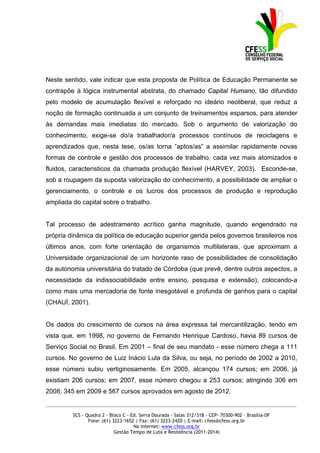 Neste sentido, vale indicar que esta proposta de Política de Educação Permanente se
contrapõe à lógica instrumental abstrata, do chamado Capital Humano, tão difundido
pelo modelo de acumulação flexível e reforçado no ideário neoliberal, que reduz a
noção de formação continuada a um conjunto de treinamentos esparsos, para atender
às demandas mais imediatas do mercado. Sob o argumento de valorização do
conhecimento, exige-se do/a trabalhador/a processos contínuos de reciclagens e
aprendizados que, nesta tese, os/as torna “aptos/as” a assimilar rapidamente novas
formas de controle e gestão dos processos de trabalho, cada vez mais atomizados e
fluidos, característicos da chamada produção flexível (HARVEY, 2003). Esconde-se,
sob a roupagem da suposta valorização do conhecimento, a possibilidade de ampliar o
gerenciamento, o controle e os lucros dos processos de produção e reprodução
ampliada do capital sobre o trabalho.


Tal processo de adestramento acrítico ganha magnitude, quando engendrado na
própria dinâmica da política de educação superior gerida pelos governos brasileiros nos
últimos anos, com forte orientação de organismos multilaterais, que aproximam a
Universidade organizacional de um horizonte raso de possibilidades de consolidação
da autonomia universitária do tratado de Córdoba (que prevê, dentre outros aspectos, a
necessidade da indissociabilidade entre ensino, pesquisa e extensão), colocando-a
como mais uma mercadoria de fonte inesgotável e profunda de ganhos para o capital
(CHAUÍ, 2001).


Os dados do crescimento de cursos na área expressa tal mercantilização, tendo em
vista que, em 1998, no governo de Fernando Henrique Cardoso, havia 89 cursos de
Serviço Social no Brasil. Em 2001 – final de seu mandato - esse número chega a 111
cursos. No governo de Luiz Inácio Lula da Silva, ou seja, no período de 2002 a 2010,
esse número subiu vertiginosamente. Em 2005, alcançou 174 cursos; em 2006, já
existiam 206 cursos; em 2007, esse número chegou a 253 cursos; atingindo 306 em
2008; 345 em 2009 e 567 cursos aprovados em agosto de 2012.
_____________________________________________________________________________________________

         SCS - Quadra 2 - Bloco C - Ed. Serra Dourada - Salas 312/318 - CEP- 70300-902 – Brasília-DF
                Fone: (61) 3223-1652 | Fax: (61) 3223-2420 | E-mail: cfess@cfess.org.br
                                     Na internet: www.cfess.org.br
                            Gestão Tempo de Luta e Resistência (2011-2014)
 