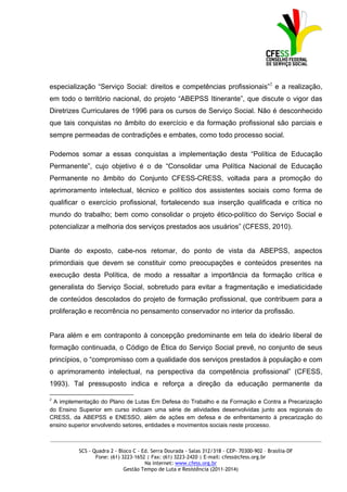 especialização “Serviço Social: direitos e competências profissionais”2 e a realização,
em todo o território nacional, do projeto “ABEPSS Itinerante”, que discute o vigor das
Diretrizes Curriculares de 1996 para os cursos de Serviço Social. Não é desconhecido
que tais conquistas no âmbito do exercício e da formação profissional são parciais e
sempre permeadas de contradições e embates, como todo processo social.

Podemos somar a essas conquistas a implementação desta “Política de Educação
Permanente”, cujo objetivo é o de “Consolidar uma Política Nacional de Educação
Permanente no âmbito do Conjunto CFESS-CRESS, voltada para a promoção do
aprimoramento intelectual, técnico e político dos assistentes sociais como forma de
qualificar o exercício profissional, fortalecendo sua inserção qualificada e crítica no
mundo do trabalho; bem como consolidar o projeto ético-político do Serviço Social e
potencializar a melhoria dos serviços prestados aos usuários” (CFESS, 2010).


Diante do exposto, cabe-nos retomar, do ponto de vista da ABEPSS, aspectos
primordiais que devem se constituir como preocupações e conteúdos presentes na
execução desta Política, de modo a ressaltar a importância da formação crítica e
generalista do Serviço Social, sobretudo para evitar a fragmentação e imediaticidade
de conteúdos descolados do projeto de formação profissional, que contribuem para a
proliferação e recorrência no pensamento conservador no interior da profissão.


Para além e em contraponto à concepção predominante em tela do ideário liberal de
formação continuada, o Código de Ética do Serviço Social prevê, no conjunto de seus
princípios, o “compromisso com a qualidade dos serviços prestados à população e com
o aprimoramento intelectual, na perspectiva da competência profissional” (CFESS,
1993). Tal pressuposto indica e reforça a direção da educação permanente da

2
 A implementação do Plano de Lutas Em Defesa do Trabalho e da Formação e Contra a Precarização
do Ensino Superior em curso indicam uma série de atividades desenvolvidas junto aos regionais do
CRESS, da ABEPSS e ENESSO, além de ações em defesa e de enfrentamento à precarização do
ensino superior envolvendo setores, entidades e movimentos sociais neste processo.

_____________________________________________________________________________________________

          SCS - Quadra 2 - Bloco C - Ed. Serra Dourada - Salas 312/318 - CEP- 70300-902 – Brasília-DF
                 Fone: (61) 3223-1652 | Fax: (61) 3223-2420 | E-mail: cfess@cfess.org.br
                                      Na internet: www.cfess.org.br
                             Gestão Tempo de Luta e Resistência (2011-2014)
 