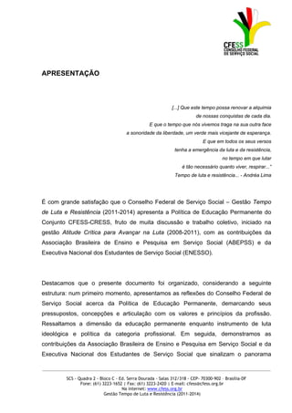 APRESENTAÇÃO



                                                              [...] Que este tempo possa renovar a alquimia
                                                                          de nossas conquistas de cada dia.
                                                  E que o tempo que nós vivemos traga na sua outra face
                                       a sonoridade da liberdade, um verde mais vicejante de esperança.
                                                                             E que em todos os seus versos
                                                               tenha a emergência da luta e da resistência,
                                                                                       no tempo em que lutar
                                                                   é tão necessário quanto viver, respirar...”
                                                               Tempo de luta e resistência... - Andréa Lima




É com grande satisfação que o Conselho Federal de Serviço Social – Gestão Tempo
de Luta e Resistência (2011-2014) apresenta a Política de Educação Permanente do
Conjunto CFESS-CRESS, fruto de muita discussão e trabalho coletivo, iniciado na
gestão Atitude Crítica para Avançar na Luta (2008-2011), com as contribuições da
Associação Brasileira de Ensino e Pesquisa em Serviço Social (ABEPSS) e da
Executiva Nacional dos Estudantes de Serviço Social (ENESSO).




Destacamos que o presente documento foi organizado, considerando a seguinte
estrutura: num primeiro momento, apresentamos as reflexões do Conselho Federal de
Serviço Social acerca da Política de Educação Permanente, demarcando seus
pressupostos, concepções e articulação com os valores e princípios da profissão.
Ressaltamos a dimensão da educação permanente enquanto instrumento de luta
ideológica e política da categoria profissional. Em seguida, demonstramos as
contribuições da Associação Brasileira de Ensino e Pesquisa em Serviço Social e da
Executiva Nacional dos Estudantes de Serviço Social que sinalizam o panorama

_____________________________________________________________________________________________

         SCS - Quadra 2 - Bloco C - Ed. Serra Dourada - Salas 312/318 - CEP- 70300-902 – Brasília-DF
                Fone: (61) 3223-1652 | Fax: (61) 3223-2420 | E-mail: cfess@cfess.org.br
                                     Na internet: www.cfess.org.br
                            Gestão Tempo de Luta e Resistência (2011-2014)
 