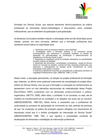 formação em Serviço Social, que associa elementos técnico-operativos da prática
profissional às dimensões teórico-metodológica e ético-política como unidades
indissociáveis, que se estendem da graduação à pós-graduação.


As Diretrizes Curriculares também indicam a articulação entre as três dimensões acima
citadas, quando, em seus princípios, definem que a formação profissional do/a
assistente social implica na capacitação para

                        1. Apreensão crítica do processo histórico como totalidade;
                        2. Investigação sobre a formação histórica e os processos sociais
                        contemporâneos que conformam a sociedade brasileira, no sentido de
                        apreender as particularidades da constituição e desenvolvimento do
                        capitalismo e do Serviço Social no país;
                        3. Apreensão do significado social da profissão desvelando as possibilidades
                        de ação contidas na realidade;
                        4. Apreensão das demandas - consolidadas e emergentes - postas ao Serviço
                        Social via mercado de trabalho, visando formular respostas profissionais que
                        potenciem o enfrentamento da questão social, considerando as novas
                        articulações entre público e privado;
                        5. Exercício profissional cumprindo as competências e atribuições previstas na
                        Legislação Profissional em vigor. (ABEPSS, 1996, p. 07-08)


Desse modo, a educação permanente, na direção do projeto profissional de formação
aqui reiterado, se afirma como potencial instrumento de consolidação do projeto ético-
político do Serviço Social, uma vez que a formação e a produção de conhecimentos se
apresentam como um dos elementos estruturantes de materialização desse Projeto
Ético-Político (PEP), juntamente com as dimensões jurídico-normativa e político-
organizativa. (NETTO, 2006). Além disso, a profissão “é um processo, ou seja, ela se
modifica ao transformarem-se as condições e as relações nas quais ela se inscreve”
(ABESS/CEDEPSS, 1996:152). Desta forma, é necessário que o profissional dê
continuidade ao processo de apropriação do movimento do real, partindo da premissa
de que “as mudanças na esfera da produção operam refrações nos mecanismos de
reprodução social que é o âmbito privilegiado da intervenção do Serviço Social”
(ABESS/CEDEPSS, 1996: 160), o que significa a necessidade constante de
atualizações de demandas e estratégias de intervenção profissional.

_____________________________________________________________________________________________

         SCS - Quadra 2 - Bloco C - Ed. Serra Dourada - Salas 312/318 - CEP- 70300-902 – Brasília-DF
                Fone: (61) 3223-1652 | Fax: (61) 3223-2420 | E-mail: cfess@cfess.org.br
                                     Na internet: www.cfess.org.br
                            Gestão Tempo de Luta e Resistência (2011-2014)
 
