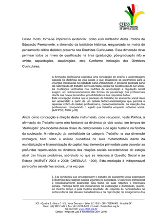 Desse modo, torna-se imperativo evidenciar, como eixo norteador desta Política de
Educação Permanente, a dimensão da totalidade histórica, resguardada na matriz do
pensamento crítico dialético presente nas Diretrizes Curriculares. Essa dimensão deve
permear todos os níveis de qualificação na área (graduação, pós-graduação lato e
strictu,   capacitações,        atualizações,       etc).    Conforme         indicação      das         Diretrizes
Curriculares,


                          A formação profissional expressa uma concepção de ensino e aprendizagem
                          calcada na dinâmica da vida social, o que estabelece os parâmetros para a
                          inserção profissional na realidade sócio-institucional. A presente proposta parte
                          da reafirmação do trabalho como atividade central na constituição do ser social.
                          As mudanças verificadas nos padrões de acumulação e regulação social
                          exigem um redimensionamento das formas de pensar/agir dos profissionais
                          diante das novas demandas, possibilidades e das respostas dadas.
                          Esta concepção implica que o processo de trabalho do assistente social deve
                          ser apreendido a partir de um debate teórico-metodológico que permita o
                          repensar crítico do ideário profissional e, consequentemente, da inserção dos
                          profissionais, recuperando o sujeito que trabalha enquanto indivíduo social.
                          (ABEPSS, 1996, p.08)

Ainda como concepção e direção deste instrumento, cabe recuperar, nesta Política, a
afirmação do Trabalho como eixo fundante da dinâmica da vida social, em tempos de
“destruição” pós-moderna dessa chave de compreensão e de ação humana na história
da sociedade. A reiteração da centralidade da categoria Trabalho na sua dimensão
ontológica, bem como a análise cuidadosa de suas metamorfoses diante da
mundialização e financeirização do capital, traz elementos primordiais para desvelar as
profundas repercussões na dinâmica das relações sociais características do estágio
atual das forças produtivas, sobretudo no que se relaciona à Questão Social e ao
Estado (HARVEY 2003 e 2008; CHESNAIS, 1996). Esta mediação é indispensável
para os/as assistentes sociais, uma vez que


                          [...] as condições que circunscrevem o trabalho do assistente social expressam
                          a dinâmica das relações sociais vigentes na sociedade. O exercício profissional
                          é necessariamente polarizado pela trama de suas relações e interesses
                          sociais. Participa tanto dos mecanismos de exploração e dominação, quanto,
                          ao mesmo tempo e pela mesma atividade, da resposta às necessidades de
                          sobrevivência das classes trabalhadoras e da reprodução do antagonismo dos

_____________________________________________________________________________________________

           SCS - Quadra 2 - Bloco C - Ed. Serra Dourada - Salas 312/318 - CEP- 70300-902 – Brasília-DF
                  Fone: (61) 3223-1652 | Fax: (61) 3223-2420 | E-mail: cfess@cfess.org.br
                                       Na internet: www.cfess.org.br
                              Gestão Tempo de Luta e Resistência (2011-2014)
 